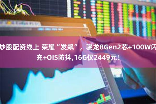炒股配资线上 荣耀“发飙”，骁龙8Gen2芯+100W闪充+OIS防抖,16G仅2449元！