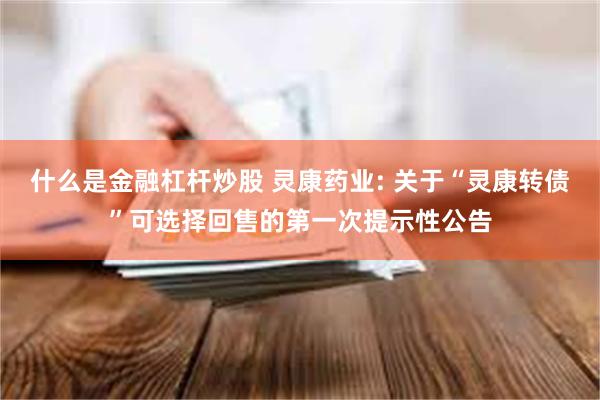 什么是金融杠杆炒股 灵康药业: 关于“灵康转债”可选择回售的第一次提示性公告