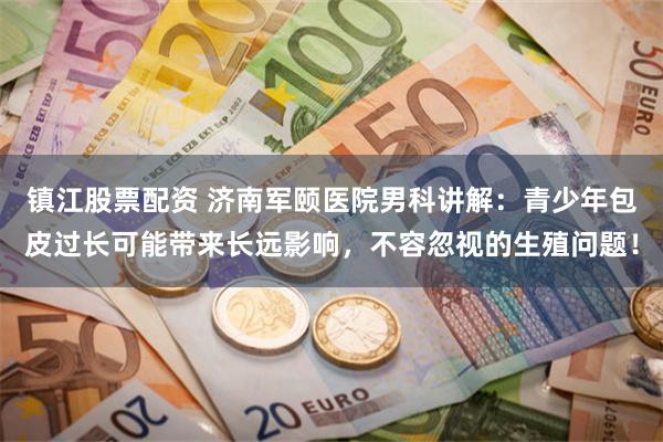 镇江股票配资 济南军颐医院男科讲解：青少年包皮过长可能带来长远影响，不容忽视的生殖问题！
