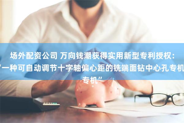 场外配资公司 万向钱潮获得实用新型专利授权：“一种可自动调节十字轴偏心距的铣端面钻中心孔专机”