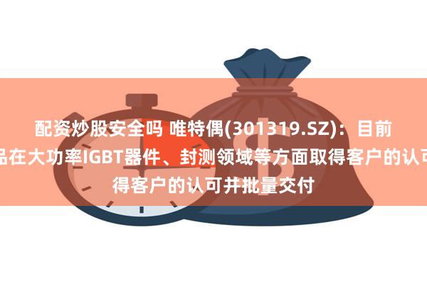 配资炒股安全吗 唯特偶(301319.SZ)：目前公司锡膏产品在大功率IGBT器件、封测领域等方面取得客户的认可并批量交付