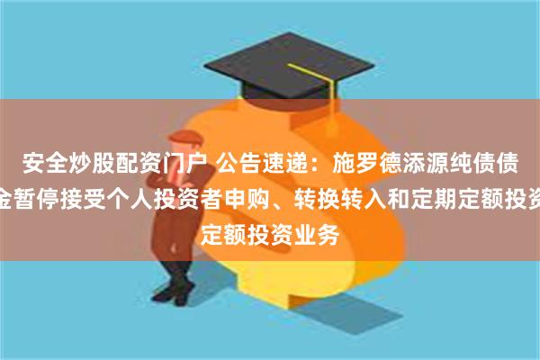 安全炒股配资门户 公告速递：施罗德添源纯债债券基金暂停接受个人投资者申购、转换转入和定期定额投资业务