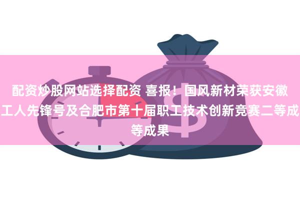 配资炒股网站选择配资 喜报！国风新材荣获安徽省工人先锋号及合肥市第十届职工技术创新竞赛二等成果