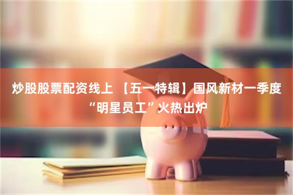炒股股票配资线上 【五一特辑】国风新材一季度“明星员工”火热出炉