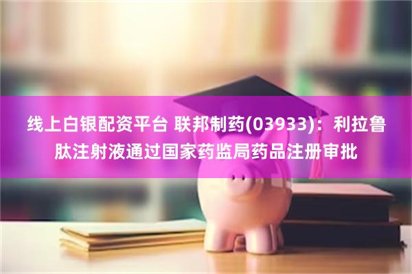 线上白银配资平台 联邦制药(03933)：利拉鲁肽注射液通过国家药监局药品注册审批