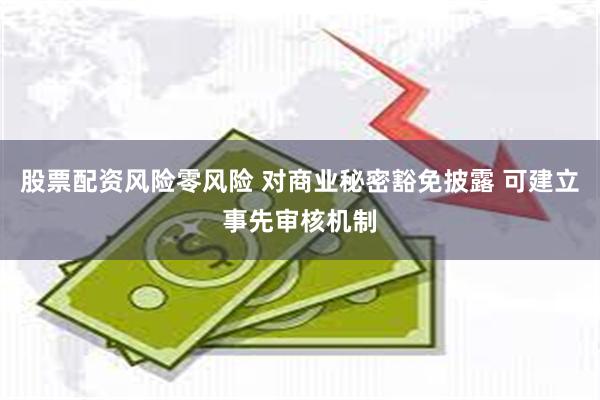 股票配资风险零风险 对商业秘密豁免披露 可建立事先审核机制