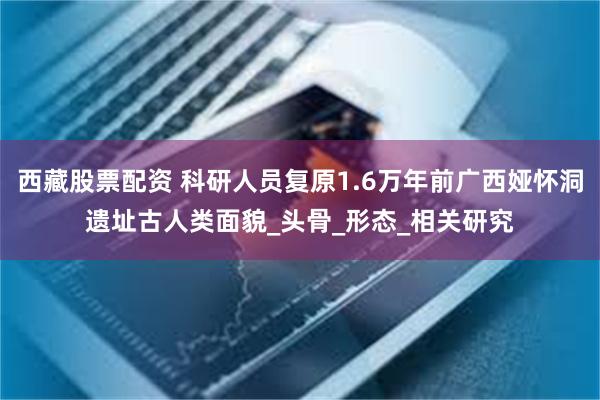 西藏股票配资 科研人员复原1.6万年前广西娅怀洞遗址古人类面貌_头骨_形态_相关研究