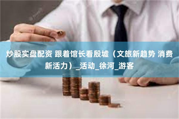 炒股实盘配资 跟着馆长看殷墟（文旅新趋势 消费新活力）_活动_徐河_游客