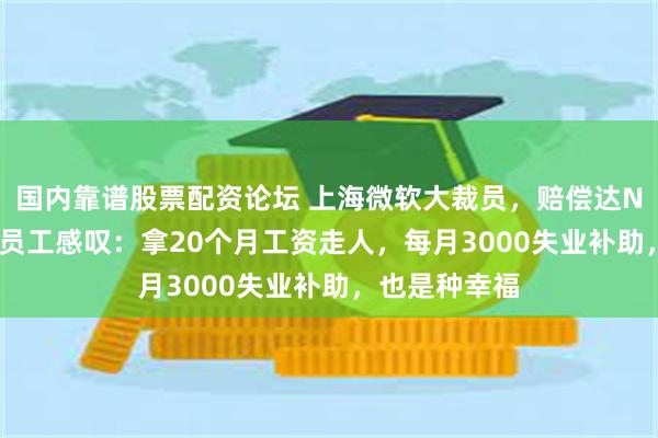 国内靠谱股票配资论坛 上海微软大裁员，赔偿达N+8，12年老员工感叹：拿20个月工资走人，每月3000失业补助，也是种幸福