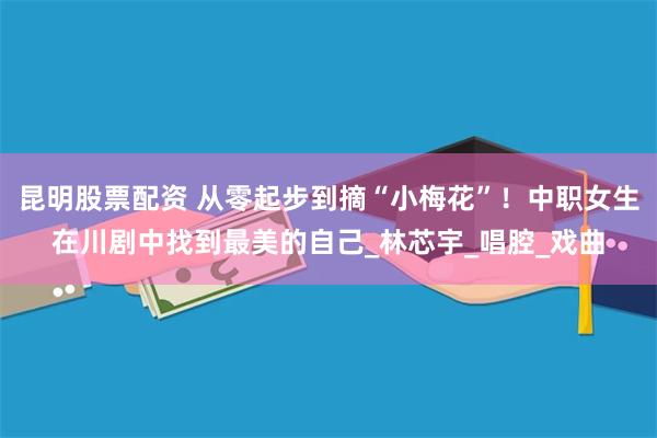 昆明股票配资 从零起步到摘“小梅花”！中职女生在川剧中找到最美的自己_林芯宇_唱腔_戏曲