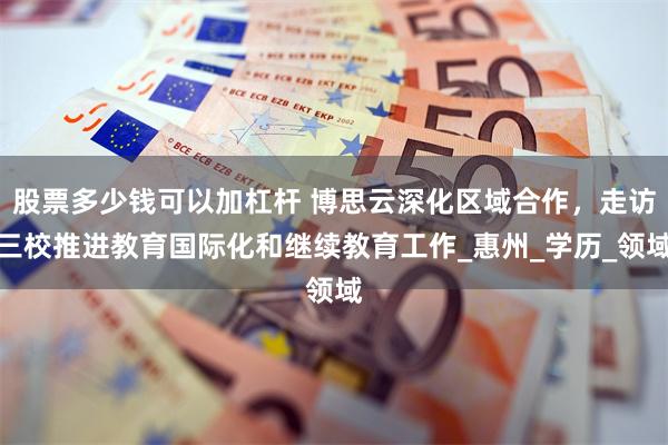 股票多少钱可以加杠杆 博思云深化区域合作，走访三校推进教育国际化和继续教育工作_惠州_学历_领域