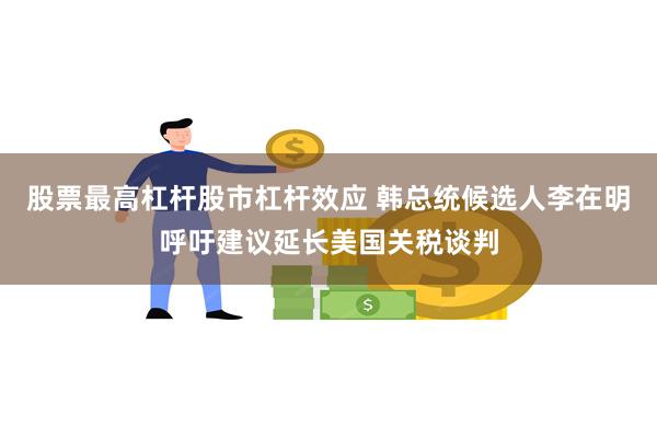 股票最高杠杆股市杠杆效应 韩总统候选人李在明呼吁建议延长美国关税谈判