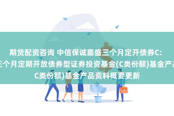 期货配资咨询 中信保诚嘉盛三个月定开债券C: 中信保诚嘉盛三个月定期开放债券型证券投资基金(C类份额)基金产品资料概要更新