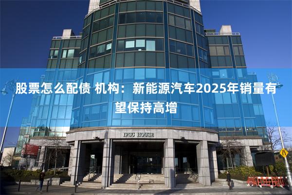 股票怎么配债 机构：新能源汽车2025年销量有望保持高增