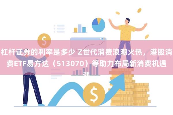 杠杆证券的利率是多少 Z世代消费浪潮火热，港股消费ETF易方达（513070）等助力布局新消费机遇