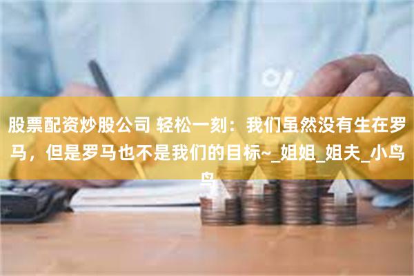 股票配资炒股公司 轻松一刻：我们虽然没有生在罗马，但是罗马也不是我们的目标~_姐姐_姐夫_小鸟