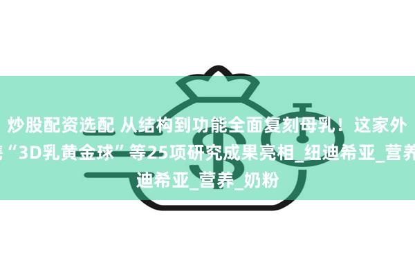 炒股配资选配 从结构到功能全面复刻母乳！这家外企超携“3D乳黄金球”等25项研究成果亮相_纽迪希亚_营养_奶粉