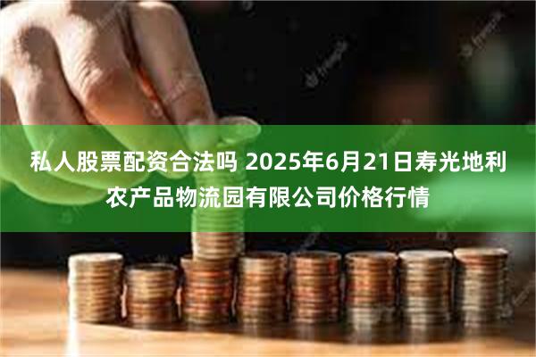 私人股票配资合法吗 2025年6月21日寿光地利农产品物流园有限公司价格行情