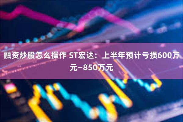 融资炒股怎么操作 ST宏达：上半年预计亏损600万元—850万元