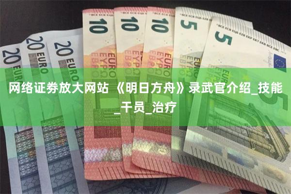 网络证劵放大网站 《明日方舟》录武官介绍_技能_干员_治疗