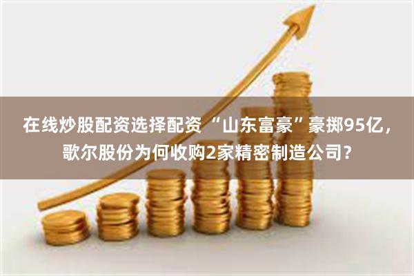 在线炒股配资选择配资 “山东富豪”豪掷95亿，歌尔股份为何收购2家精密制造公司？