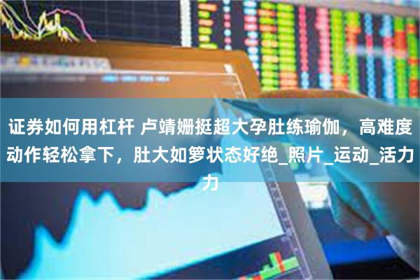 证券如何用杠杆 卢靖姗挺超大孕肚练瑜伽，高难度动作轻松拿下，肚大如箩状态好绝_照片_运动_活力