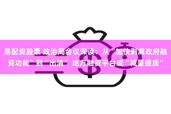 易配资股票 政治局会议深读：从“加快剥离政府融资功能”到“出清” 地方融资平台或“减量提质”