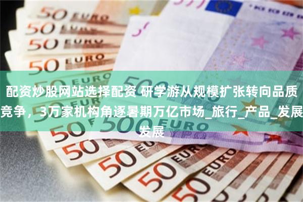 配资炒股网站选择配资 研学游从规模扩张转向品质竞争，3万家机构角逐暑期万亿市场_旅行_产品_发展