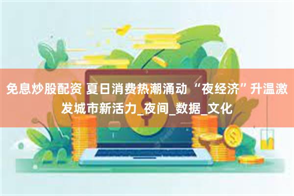 免息炒股配资 夏日消费热潮涌动 “夜经济”升温激发城市新活力_夜间_数据_文化