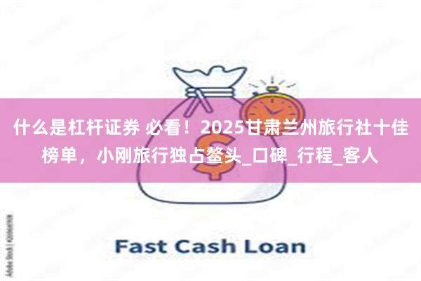 什么是杠杆证券 必看！2025甘肃兰州旅行社十佳榜单，小刚旅行独占鳌头_口碑_行程_客人
