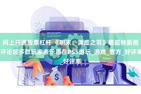 网上开通股票杠杆 《明末：渊虚之羽》晒超帅新图 评论区多数玩家表示愿在PS5游玩_游戏_官方_好评率