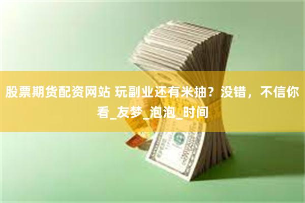 股票期货配资网站 玩副业还有米抽？没错，不信你看_友梦_泡泡_时间
