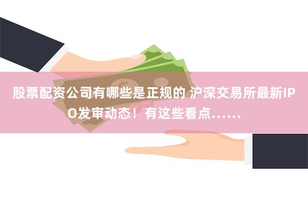 股票配资公司有哪些是正规的 沪深交易所最新IPO发审动态！有这些看点……