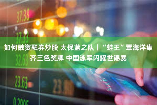 如何融资融券炒股 太保蓝之队丨“蛙王”覃海洋集齐三色奖牌 中国泳军闪耀世锦赛