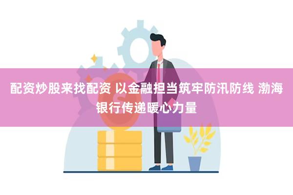 配资炒股来找配资 以金融担当筑牢防汛防线 渤海银行传递暖心力量