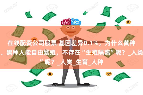 在线配资公司股票 基因差异0.1%，为什么黄种人、白种人、黑种人能自由繁殖，不存在“生殖隔离”呢？_人类_生育_人种