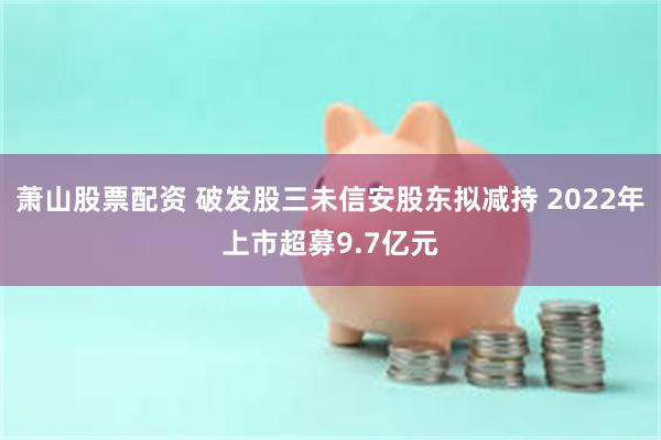 萧山股票配资 破发股三未信安股东拟减持 2022年上市超募9.7亿元