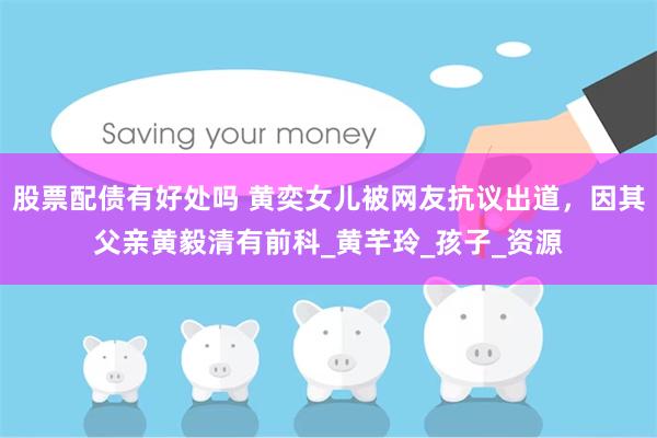 股票配债有好处吗 黄奕女儿被网友抗议出道，因其父亲黄毅清有前科_黄芊玲_孩子_资源