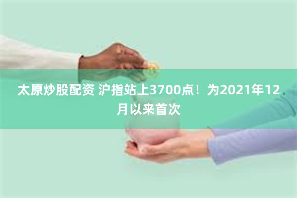 太原炒股配资 沪指站上3700点！为2021年12月以来首次