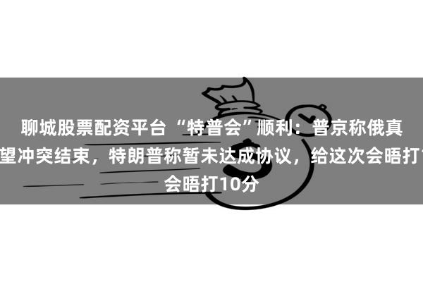 聊城股票配资平台 “特普会”顺利：普京称俄真诚希望冲突结束，特朗普称暂未达成协议，给这次会晤打10分