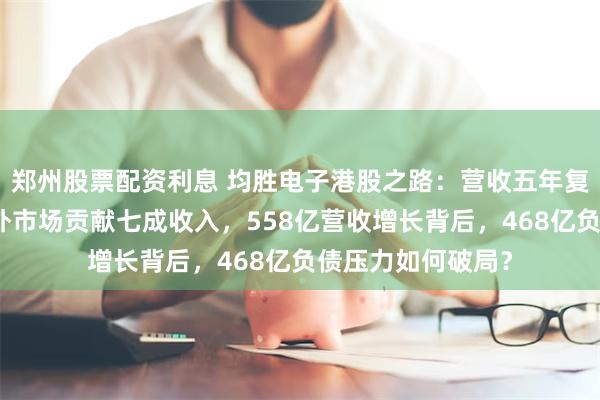 郑州股票配资利息 均胜电子港股之路：营收五年复合增速几何？海外市场贡献七成收入，558亿营收增长背后，468亿负债压力如何破局？