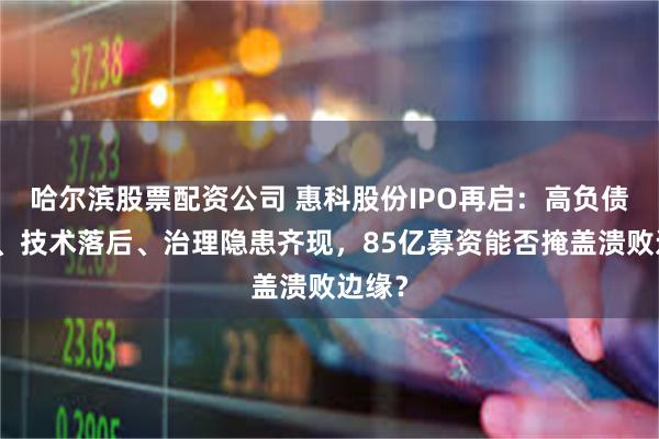哈尔滨股票配资公司 惠科股份IPO再启：高负债缠身、技术落后、治理隐患齐现，85亿募资能否掩盖溃败边缘？