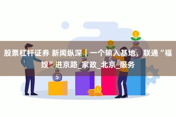 股票杠杆证券 新闻纵深｜一个输入基地，联通“福嫂”进京路_家政_北京_服务