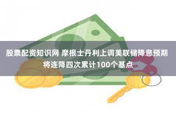 股票配资知识网 摩根士丹利上调美联储降息预期 将连降四次累计100个基点