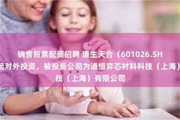 销售股票配资招聘 道生天合（601026.SH）新增一起对外投资，被投资公司为道恒弈芯材料科技（上海）有限公司