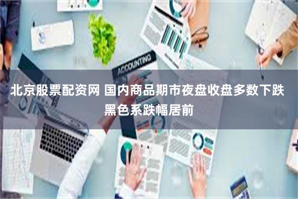北京股票配资网 国内商品期市夜盘收盘多数下跌 黑色系跌幅居前
