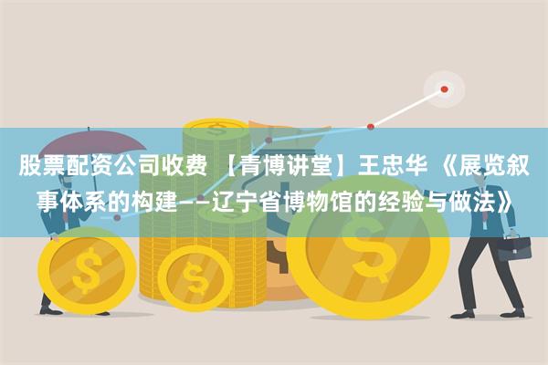 股票配资公司收费 【青博讲堂】王忠华 《展览叙事体系的构建——辽宁省博物馆的经验与做法》