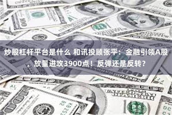 炒股杠杆平台是什么 和讯投顾张平:金融引领A股,放量进攻3900点!反弹还是反转?